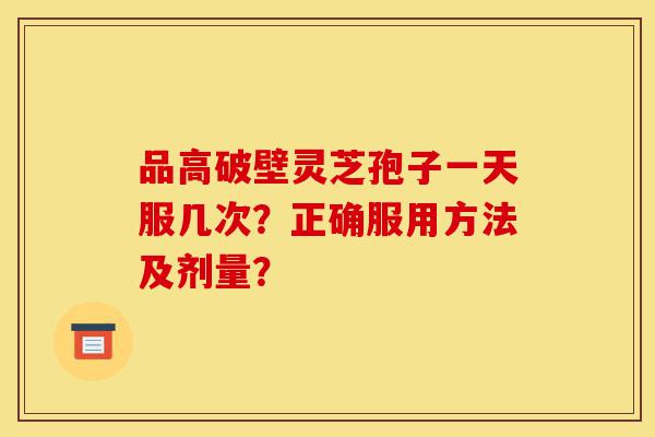 品高破壁灵芝孢子一天服几次？正确服用方法及剂量？-第1张图片-灵芝之家