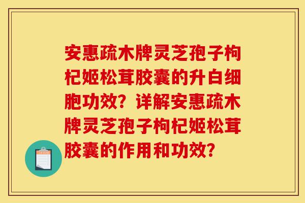 安惠疏木牌灵芝孢子枸杞姬松茸胶囊的升白细胞功效?详解安惠疏木牌灵芝孢子枸杞姬松茸胶囊的作用和功效?-第1张图片-灵芝之家 安惠疏木牌灵芝孢子枸杞姬松茸胶囊的升白细胞功效?详解安惠疏木牌灵芝孢子枸杞姬松茸胶囊的作用和功效?-第1张图片-灵芝之家