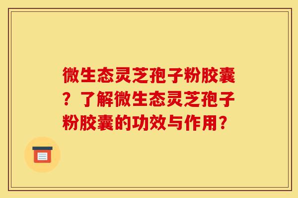 微生态灵芝孢子粉胶囊?了解微生态灵芝孢子粉胶囊的功效与作用?-第1张图片-灵芝之家 微生态灵芝孢子粉胶囊?了解微生态灵芝孢子粉胶囊的功效与作用?-第1张图片-灵芝之家