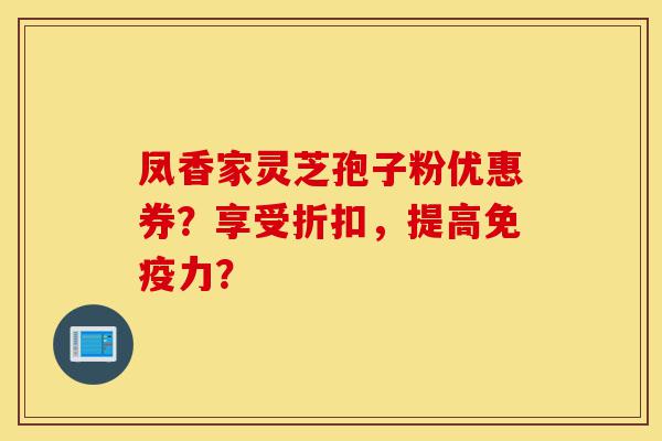 凤香家灵芝孢子粉优惠券？享受折扣，提高免疫力？-第1张图片-灵芝之家