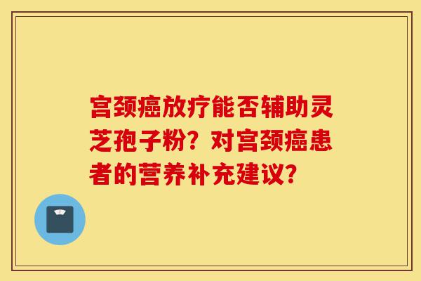 宫颈癌放疗能否辅助灵芝孢子粉?对宫颈癌患者的营养补充建议?-第1张图片-灵芝之家 宫颈癌放疗能否辅助灵芝孢子粉?对宫颈癌患者的营养补充建议?-第1张图片-灵芝之家