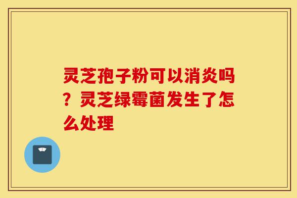 灵芝孢子粉可以消炎吗？灵芝绿霉菌发生了怎么处理-第1张图片-灵芝之家