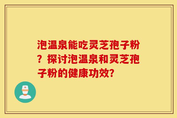 泡温泉能吃灵芝孢子粉？探讨泡温泉和灵芝孢子粉的健康功效？-第1张图片-灵芝之家