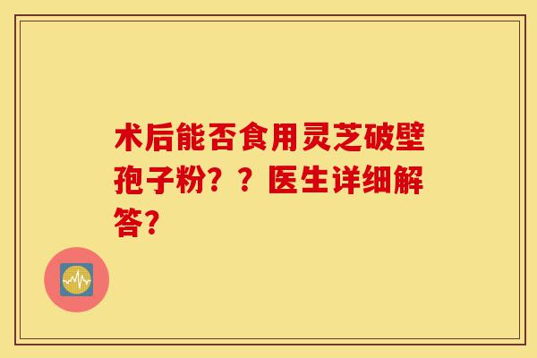 术后能否食用灵芝破壁孢子粉??医生详细解答?-第1张图片-灵芝之家 术后能否食用灵芝破壁孢子粉??医生详细解答?-第1张图片-灵芝之家