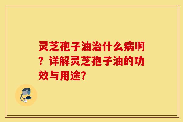 灵芝孢子油治什么病啊?详解灵芝孢子油的功效与用途?-第1张图片-灵芝之家 灵芝孢子油治什么病啊?详解灵芝孢子油的功效与用途?-第1张图片-灵芝之家