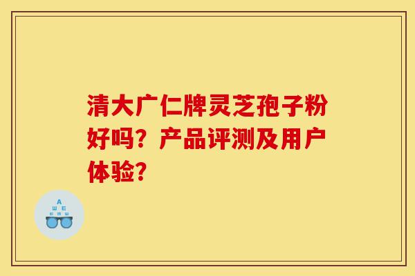 清大广仁牌灵芝孢子粉好吗?产品评测及用户体验?-第1张图片-灵芝之家 清大广仁牌灵芝孢子粉好吗?产品评测及用户体验?-第1张图片-灵芝之家