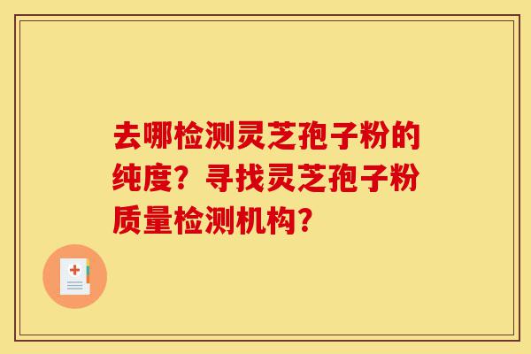 去哪检测灵芝孢子粉的纯度？寻找灵芝孢子粉质量检测机构？-第1张图片-灵芝之家