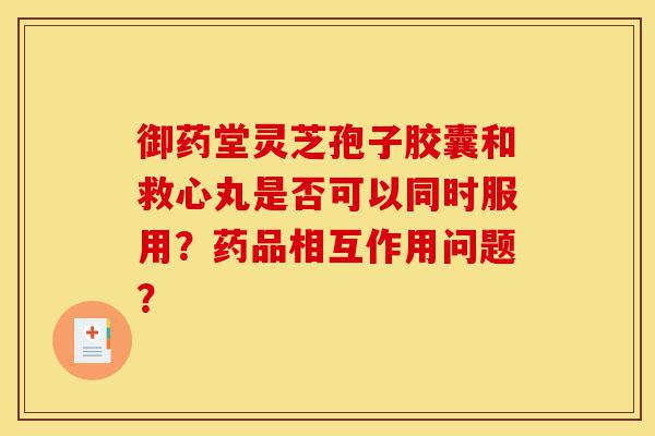 御药堂灵芝孢子胶囊和救心丸是否可以同时服用?药品相互作用问题?-第1张图片-灵芝之家 御药堂灵芝孢子胶囊和救心丸是否可以同时服用?药品相互作用问题?-第1张图片-灵芝之家