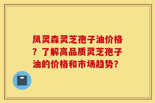 凤灵森灵芝孢子油价格？了解高品质灵芝孢子油的价格和市场趋势？-第1张图片-灵芝之家