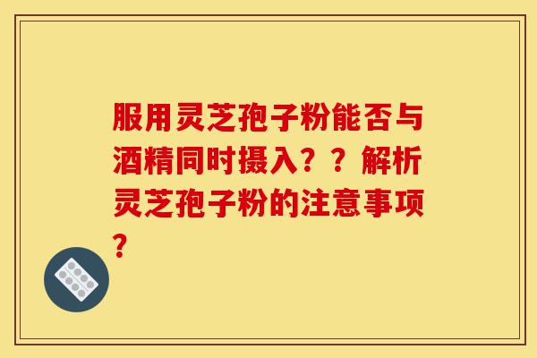 服用灵芝孢子粉能否与酒精同时摄入？？解析灵芝孢子粉的注意事项？-第1张图片-灵芝之家