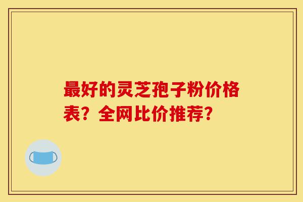 最好的灵芝孢子粉价格表？全网比价推荐？-第1张图片-灵芝之家