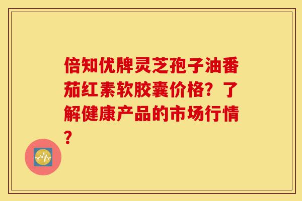 倍知优牌灵芝孢子油番茄红素软胶囊价格?了解健康产品的市场行情?-第1张图片-灵芝之家 倍知优牌灵芝孢子油番茄红素软胶囊价格?了解健康产品的市场行情?-第1张图片-灵芝之家