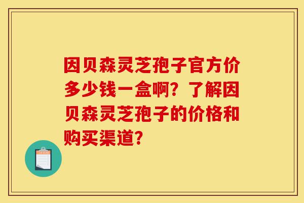 因贝森灵芝孢子官方价多少钱一盒啊?了解因贝森灵芝孢子的价格和购买渠道?-第1张图片-灵芝之家 因贝森灵芝孢子官方价多少钱一盒啊?了解因贝森灵芝孢子的价格和购买渠道?-第1张图片-灵芝之家