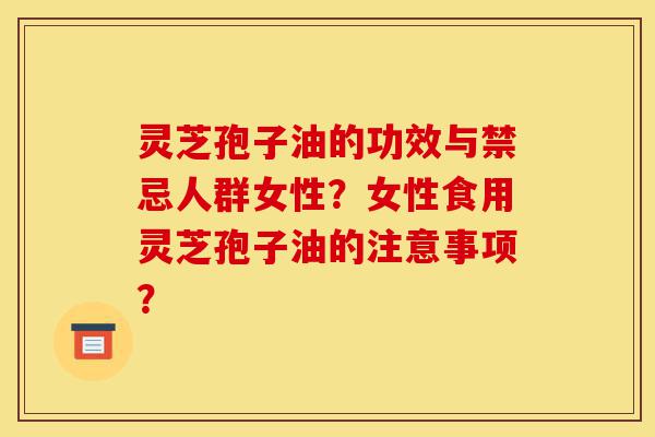 灵芝孢子油的功效与禁忌人群女性？女性食用灵芝孢子油的注意事项？-第1张图片-灵芝之家