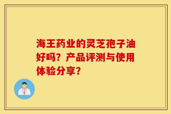 海王药业的灵芝孢子油好吗?产品评测与使用体验分享?-第1张图片-灵芝之家 海王药业的灵芝孢子油好吗?产品评测与使用体验分享?-第1张图片-灵芝之家