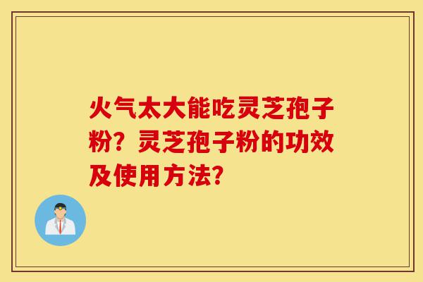 火气太大能吃灵芝孢子粉？灵芝孢子粉的功效及使用方法？-第1张图片-灵芝之家