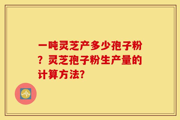 一吨灵芝产多少孢子粉?灵芝孢子粉生产量的计算方法?-第1张图片-灵芝之家 一吨灵芝产多少孢子粉?灵芝孢子粉生产量的计算方法?-第1张图片-灵芝之家