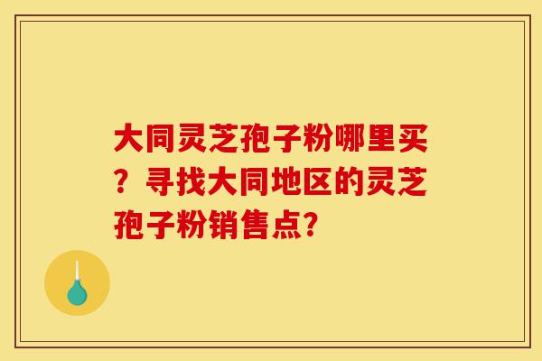 大同灵芝孢子粉哪里买？寻找大同地区的灵芝孢子粉销售点？-第1张图片-灵芝之家