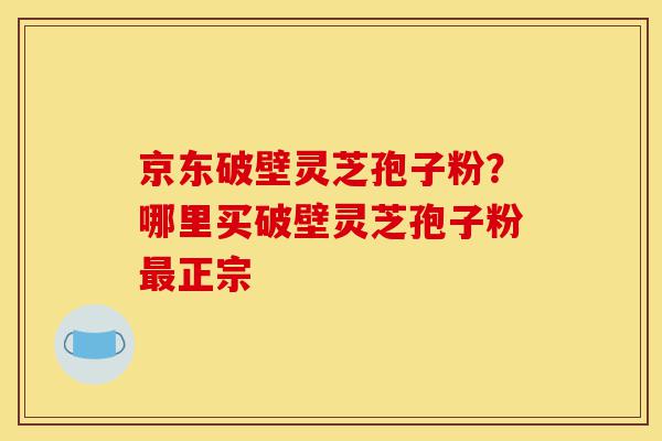 京东破壁灵芝孢子粉？哪里买破壁灵芝孢子粉最正宗-第1张图片-灵芝之家