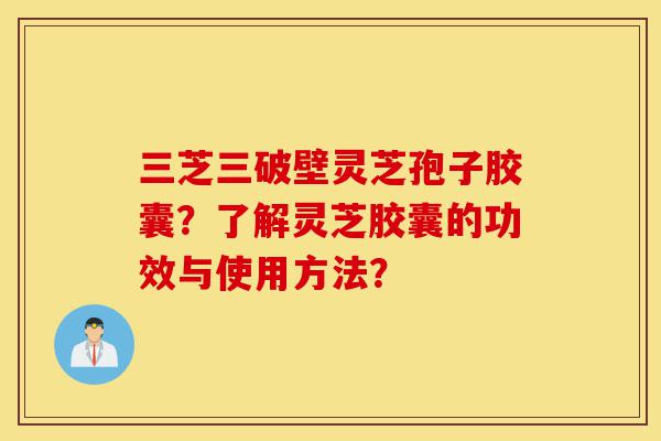 三芝三破壁灵芝孢子胶囊？了解灵芝胶囊的功效与使用方法？-第1张图片-灵芝之家
