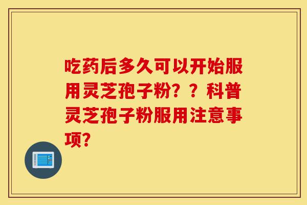 吃药后多久可以开始服用灵芝孢子粉??科普灵芝孢子粉服用注意事项?-第1张图片-灵芝之家 吃药后多久可以开始服用灵芝孢子粉??科普灵芝孢子粉服用注意事项?-第1张图片-灵芝之家
