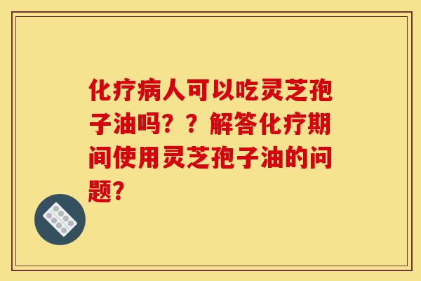 化疗病人可以吃灵芝孢子油吗??解答化疗期间使用灵芝孢子油的问题?-第1张图片-灵芝之家 化疗病人可以吃灵芝孢子油吗??解答化疗期间使用灵芝孢子油的问题?-第1张图片-灵芝之家