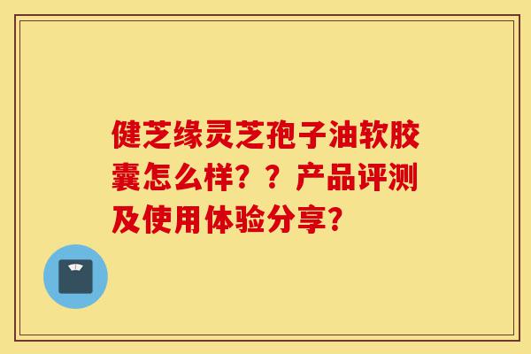 健芝缘灵芝孢子油软胶囊怎么样？？产品评测及使用体验分享？-第1张图片-灵芝之家