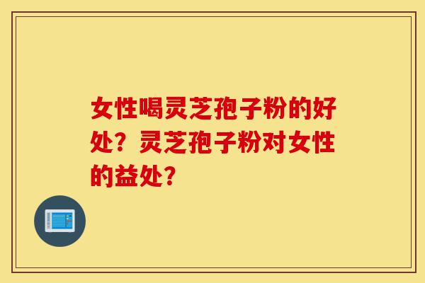 女性喝灵芝孢子粉的好处？灵芝孢子粉对女性的益处？-第1张图片-灵芝之家