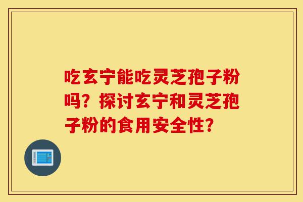 吃玄宁能吃灵芝孢子粉吗?探讨玄宁和灵芝孢子粉的食用安全性?-第1张图片-灵芝之家 吃玄宁能吃灵芝孢子粉吗?探讨玄宁和灵芝孢子粉的食用安全性?-第1张图片-灵芝之家