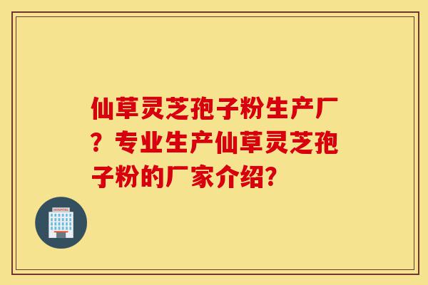 仙草灵芝孢子粉生产厂?专业生产仙草灵芝孢子粉的厂家介绍?-第1张图片-灵芝之家 仙草灵芝孢子粉生产厂?专业生产仙草灵芝孢子粉的厂家介绍?-第1张图片-灵芝之家