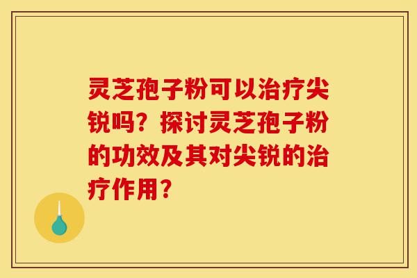 灵芝孢子粉可以治疗尖锐吗?探讨灵芝孢子粉的功效及其对尖锐的治疗作用?-第1张图片-灵芝之家 灵芝孢子粉可以治疗尖锐吗?探讨灵芝孢子粉的功效及其对尖锐的治疗作用?-第1张图片-灵芝之家