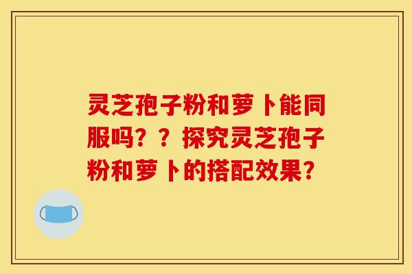 灵芝孢子粉和萝卜能同服吗？？探究灵芝孢子粉和萝卜的搭配效果？-第1张图片-灵芝之家