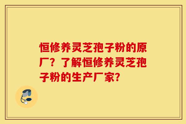 恒修养灵芝孢子粉的原厂?了解恒修养灵芝孢子粉的生产厂家?-第1张图片-灵芝之家 恒修养灵芝孢子粉的原厂?了解恒修养灵芝孢子粉的生产厂家?-第1张图片-灵芝之家