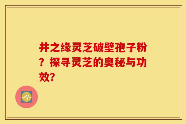 井之缘灵芝破壁孢子粉?探寻灵芝的奥秘与功效?-第1张图片-灵芝之家 井之缘灵芝破壁孢子粉?探寻灵芝的奥秘与功效?-第1张图片-灵芝之家