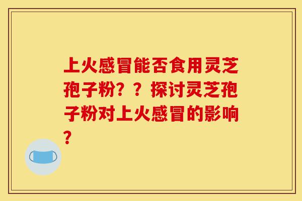 上火感冒能否食用灵芝孢子粉??探讨灵芝孢子粉对上火感冒的影响?-第1张图片-灵芝之家 上火感冒能否食用灵芝孢子粉??探讨灵芝孢子粉对上火感冒的影响?-第1张图片-灵芝之家