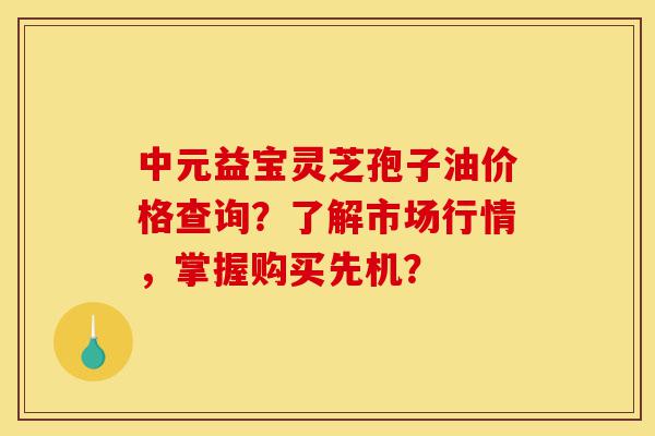 中元益宝灵芝孢子油价格查询?了解市场行情,掌握购买先机?-第1张图片-灵芝之家 中元益宝灵芝孢子油价格查询?了解市场行情,掌握购买先机?-第1张图片-灵芝之家