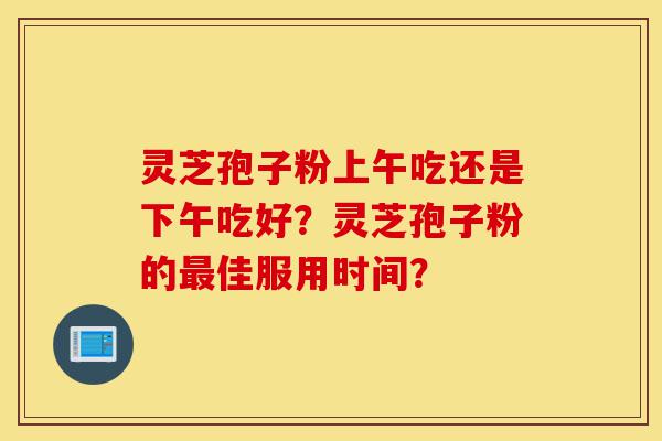 灵芝孢子粉上午吃还是下午吃好?灵芝孢子粉的最佳服用时间?-第1张图片-灵芝之家 灵芝孢子粉上午吃还是下午吃好?灵芝孢子粉的最佳服用时间?-第1张图片-灵芝之家