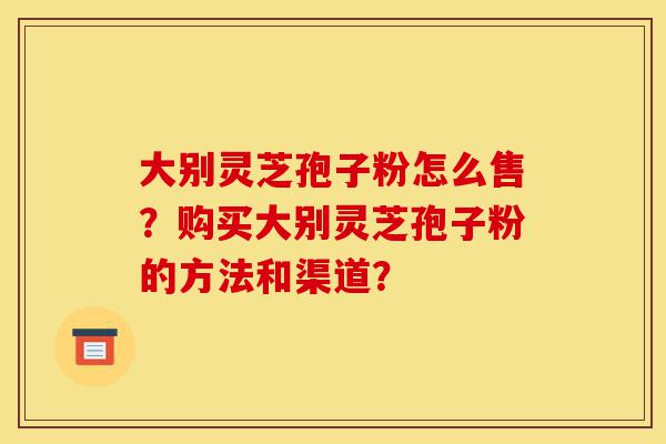 大别灵芝孢子粉怎么售?购买大别灵芝孢子粉的方法和渠道?-第1张图片-灵芝之家 大别灵芝孢子粉怎么售?购买大别灵芝孢子粉的方法和渠道?-第1张图片-灵芝之家