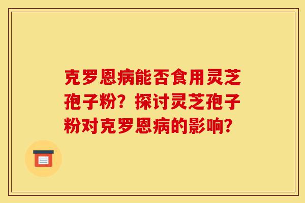克罗恩病能否食用灵芝孢子粉？探讨灵芝孢子粉对克罗恩病的影响？-第1张图片-灵芝之家