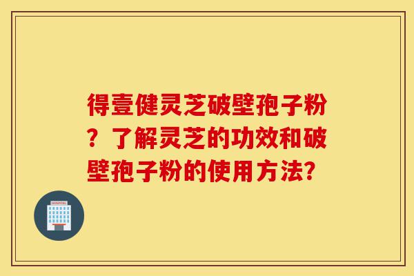 得壹健灵芝破壁孢子粉?了解灵芝的功效和破壁孢子粉的使用方法?-第1张图片-灵芝之家 得壹健灵芝破壁孢子粉?了解灵芝的功效和破壁孢子粉的使用方法?-第1张图片-灵芝之家