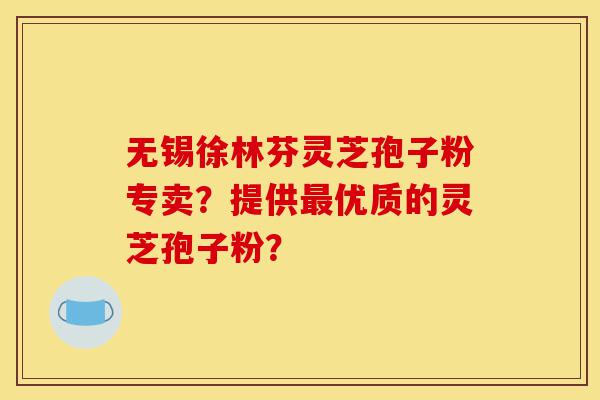 无锡徐林芬灵芝孢子粉专卖？提供最优质的灵芝孢子粉？-第1张图片-灵芝之家