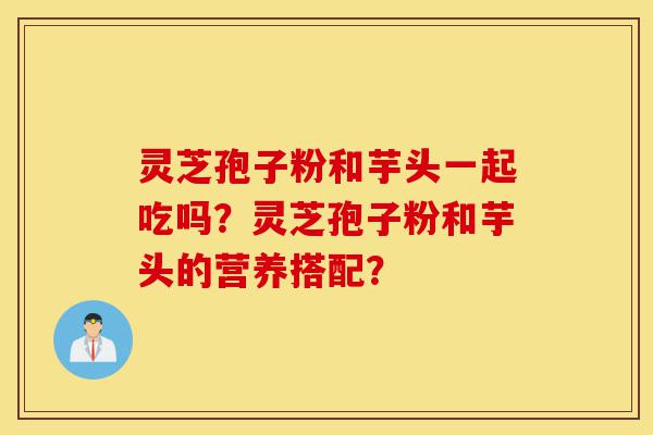 灵芝孢子粉和芋头一起吃吗?灵芝孢子粉和芋头的营养搭配?-第1张图片-灵芝之家 灵芝孢子粉和芋头一起吃吗?灵芝孢子粉和芋头的营养搭配?-第1张图片-灵芝之家