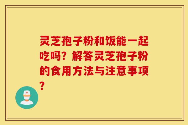 灵芝孢子粉和饭能一起吃吗？解答灵芝孢子粉的食用方法与注意事项？-第1张图片-灵芝之家