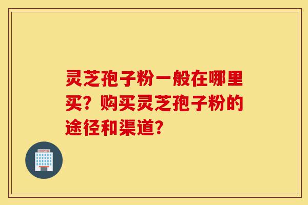 灵芝孢子粉一般在哪里买？购买灵芝孢子粉的途径和渠道？-第1张图片-灵芝之家