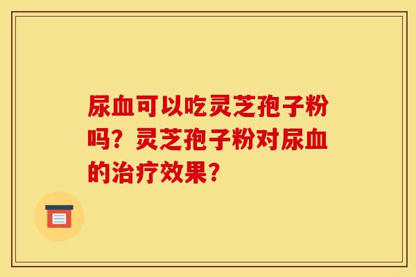 尿血可以吃灵芝孢子粉吗?灵芝孢子粉对尿血的治疗效果?-第1张图片-灵芝之家 尿血可以吃灵芝孢子粉吗?灵芝孢子粉对尿血的治疗效果?-第1张图片-灵芝之家