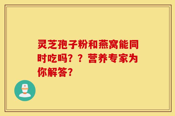 灵芝孢子粉和燕窝能同时吃吗？？营养专家为你解答？-第1张图片-灵芝之家