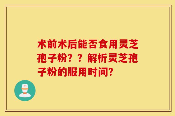 术前术后能否食用灵芝孢子粉？？解析灵芝孢子粉的服用时间？-第1张图片-灵芝之家
