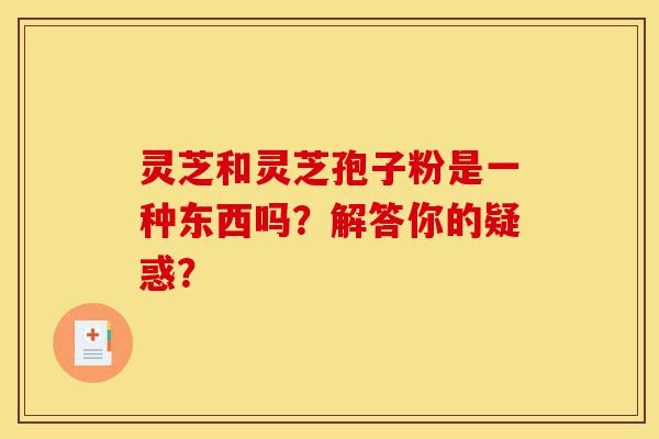灵芝和灵芝孢子粉是一种东西吗?解答你的疑惑?-第1张图片-灵芝之家 灵芝和灵芝孢子粉是一种东西吗?解答你的疑惑?-第1张图片-灵芝之家