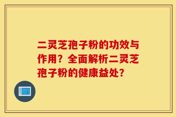 二灵芝孢子粉的功效与作用？全面解析二灵芝孢子粉的健康益处？-第1张图片-灵芝之家