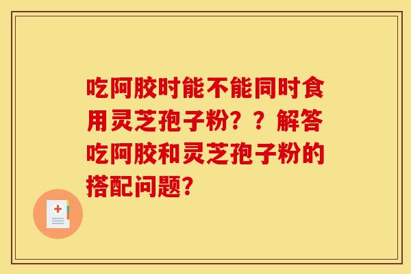 吃阿胶时能不能同时食用灵芝孢子粉??解答吃阿胶和灵芝孢子粉的搭配问题?-第1张图片-灵芝之家 吃阿胶时能不能同时食用灵芝孢子粉??解答吃阿胶和灵芝孢子粉的搭配问题?-第1张图片-灵芝之家
